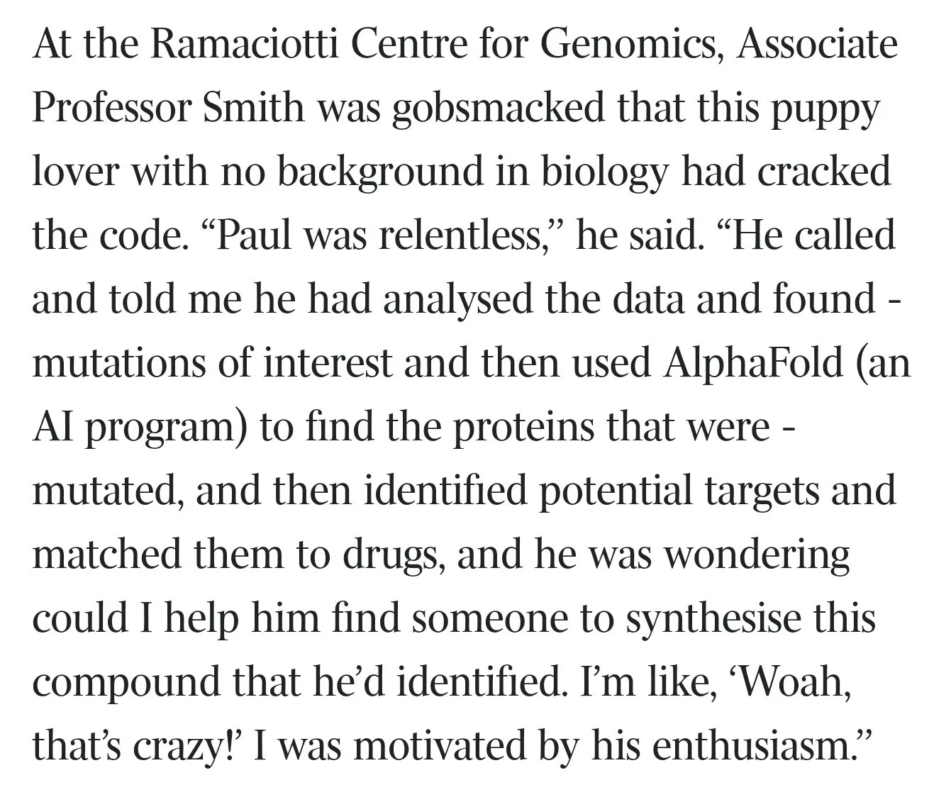 Quote from Associate Professor Smith at the Ramaciotti Centre for Genomics: Paul was relentless. He called and told me he had analysed the data and found mutations of interest and then used AlphaFold to find the proteins that were mutated.